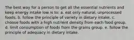 The best way for a person to get all the essential nutrients and keep energy intake low is to:​ ​a. eat only natural, unprocessed foods. b. ​follow the principle of variety in dietary intake. c. choose foods with a high nutrient density from each food group. d. ​limit consumption of foods from the grains group. ​e. follow the principle of adequacy in dietary intake.