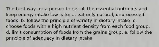 The best way for a person to get all the essential nutrients and keep energy intake low is to:​ ​a. eat only natural, unprocessed foods. b. ​follow the principle of variety in dietary intake. c. choose foods with a high nutrient density from each food group. d. ​limit consumption of foods from the grains group. ​e. follow the principle of adequacy in dietary intake.