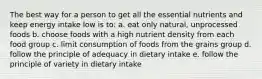 The best way for a person to get all the essential nutrients and keep energy intake low is to: a. eat only natural, unprocessed foods b. choose foods with a high nutrient density from each food group c. limit consumption of foods from the grains group d. follow the principle of adequacy in dietary intake e. follow the principle of variety in dietary intake