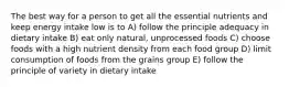 The best way for a person to get all the essential nutrients and keep energy intake low is to A) follow the principle adequacy in dietary intake B) eat only natural, unprocessed foods C) choose foods with a high nutrient density from each food group D) limit consumption of foods from the grains group E) follow the principle of variety in dietary intake