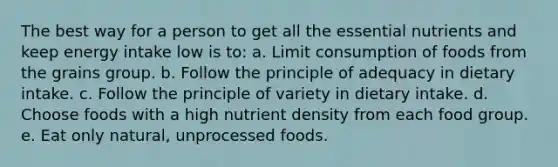 The best way for a person to get all the essential nutrients and keep energy intake low is to: a. Limit consumption of foods from the grains group. b. Follow the principle of adequacy in dietary intake. c. Follow the principle of variety in dietary intake. d. Choose foods with a high nutrient density from each food group. e. Eat only natural, unprocessed foods.