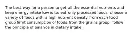 The best way for a person to get all the essential nutrients and keep energy intake low is to:​ eat only processed foods. choose a variety of foods with a high nutrient density from each food group limit consumption of foods from the grains group. follow the principle of balance in dietary intake.