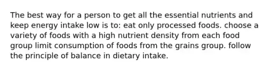 The best way for a person to get all the essential nutrients and keep energy intake low is to:​ eat only processed foods. choose a variety of foods with a high nutrient density from each food group limit consumption of foods from the grains group. follow the principle of balance in dietary intake.