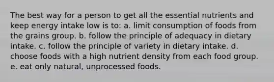 The best way for a person to get all the essential nutrients and keep energy intake low is to:​ ​a. limit consumption of foods from the grains group. b. ​follow the principle of adequacy in dietary intake. c. follow the principle of variety in dietary intake. d. choose foods with a high nutrient density from each food group. e. eat only natural, unprocessed foods.