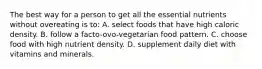 The best way for a person to get all the essential nutrients without overeating is to: A. select foods that have high caloric density. B. follow a facto-ovo-vegetarian food pattern. C. choose food with high nutrient density. D. supplement daily diet with vitamins and minerals.