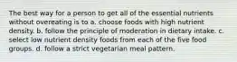 The best way for a person to get all of the essential nutrients without overeating is to a. choose foods with high nutrient density. b. follow the principle of moderation in dietary intake. c. select low nutrient density foods from each of the five food groups. d. follow a strict vegetarian meal pattern.