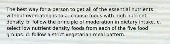 The best way for a person to get all of the essential nutrients without overeating is to a. choose foods with high nutrient density. b. follow the principle of moderation in dietary intake. c. select low nutrient density foods from each of the five food groups. d. follow a strict vegetarian meal pattern.