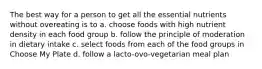 The best way for a person to get all the essential nutrients without overeating is to a. choose foods with high nutrient density in each food group b. follow the principle of moderation in dietary intake c. select foods from each of the food groups in Choose My Plate d. follow a lacto-ovo-vegetarian meal plan