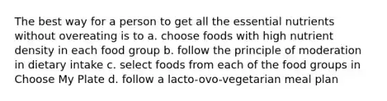 The best way for a person to get all the essential nutrients without overeating is to a. choose foods with high nutrient density in each food group b. follow the principle of moderation in dietary intake c. select foods from each of the food groups in Choose My Plate d. follow a lacto-ovo-vegetarian meal plan