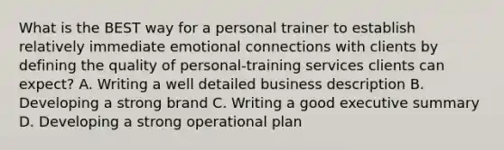 What is the BEST way for a personal trainer to establish relatively immediate emotional connections with clients by defining the quality of personal-training services clients can expect? A. Writing a well detailed business description B. Developing a strong brand C. Writing a good executive summary D. Developing a strong operational plan