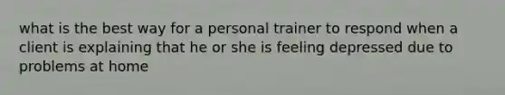 what is the best way for a personal trainer to respond when a client is explaining that he or she is feeling depressed due to problems at home