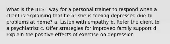 What is the BEST way for a personal trainer to respond when a client is explaining that he or she is feeling depressed due to problems at home? a. Listen with empathy b. Refer the client to a psychiatrist c. Offer strategies for improved family support d. Explain the positive effects of exercise on depression