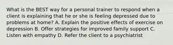 What is the BEST way for a personal trainer to respond when a client is explaining that he or she is feeling depressed due to problems at home? A. Explain the positive effects of exercise on depression B. Offer strategies for improved family support C. Listen with empathy D. Refer the client to a psychiatrist