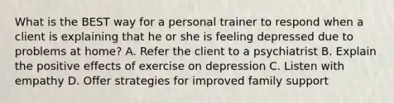 What is the BEST way for a personal trainer to respond when a client is explaining that he or she is feeling depressed due to problems at home? A. Refer the client to a psychiatrist B. Explain the positive effects of exercise on depression C. Listen with empathy D. Offer strategies for improved family support