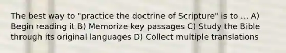 The best way to "practice the doctrine of Scripture" is to ... A) Begin reading it B) Memorize key passages C) Study the Bible through its original languages D) Collect multiple translations