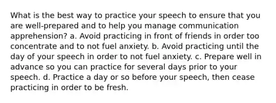 What is the best way to practice your speech to ensure that you are well-prepared and to help you manage communication apprehension? a. Avoid practicing in front of friends in order too concentrate and to not fuel anxiety. b. Avoid practicing until the day of your speech in order to not fuel anxiety. c. Prepare well in advance so you can practice for several days prior to your speech. d. Practice a day or so before your speech, then cease practicing in order to be fresh.