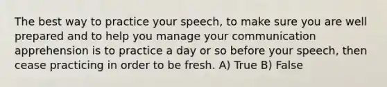 The best way to practice your speech, to make sure you are well prepared and to help you manage your communication apprehension is to practice a day or so before your speech, then cease practicing in order to be fresh. A) True B) False