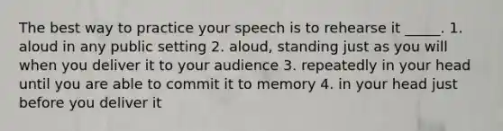 The best way to practice your speech is to rehearse it _____. 1. aloud in any public setting 2. aloud, standing just as you will when you deliver it to your audience 3. repeatedly in your head until you are able to commit it to memory 4. in your head just before you deliver it