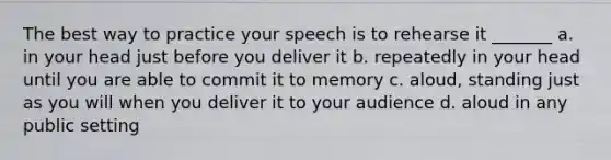 The best way to practice your speech is to rehearse it _______ a. in your head just before you deliver it b. repeatedly in your head until you are able to commit it to memory c. aloud, standing just as you will when you deliver it to your audience d. aloud in any public setting