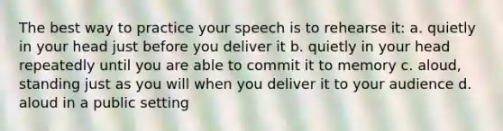 The best way to practice your speech is to rehearse it: a. quietly in your head just before you deliver it b. quietly in your head repeatedly until you are able to commit it to memory c. aloud, standing just as you will when you deliver it to your audience d. aloud in a public setting