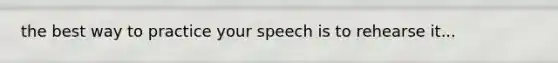 the best way to practice your speech is to rehearse it...