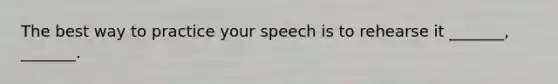 The best way to practice your speech is to rehearse it _______, _______.