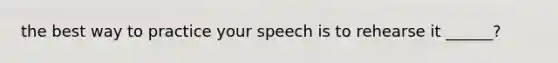 the best way to practice your speech is to rehearse it ______?