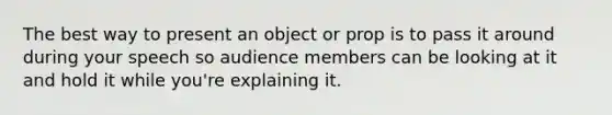 The best way to present an object or prop is to pass it around during your speech so audience members can be looking at it and hold it while you're explaining it.