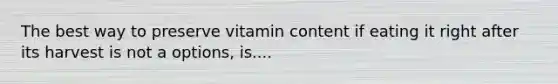 The best way to preserve vitamin content if eating it right after its harvest is not a options, is....