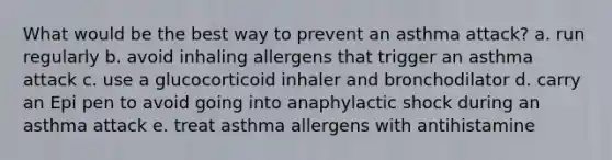 What would be the best way to prevent an asthma attack? a. run regularly b. avoid inhaling allergens that trigger an asthma attack c. use a glucocorticoid inhaler and bronchodilator d. carry an Epi pen to avoid going into anaphylactic shock during an asthma attack e. treat asthma allergens with antihistamine