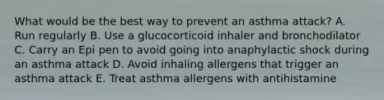 What would be the best way to prevent an asthma attack? A. Run regularly B. Use a glucocorticoid inhaler and bronchodilator C. Carry an Epi pen to avoid going into anaphylactic shock during an asthma attack D. Avoid inhaling allergens that trigger an asthma attack E. Treat asthma allergens with antihistamine