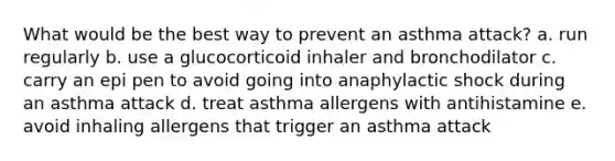 What would be the best way to prevent an asthma attack? a. run regularly b. use a glucocorticoid inhaler and bronchodilator c. carry an epi pen to avoid going into anaphylactic shock during an asthma attack d. treat asthma allergens with antihistamine e. avoid inhaling allergens that trigger an asthma attack