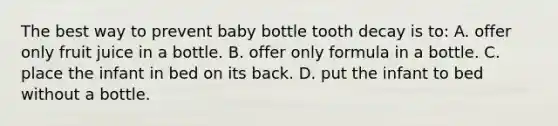 The best way to prevent baby bottle tooth decay is to: A. offer only fruit juice in a bottle. В. offer only formula in a bottle. C. place the infant in bed on its back. D. put the infant to bed without a bottle.