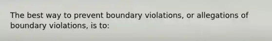 The best way to prevent boundary violations, or allegations of boundary violations, is to: