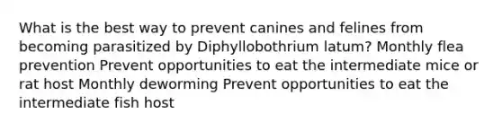 What is the best way to prevent canines and felines from becoming parasitized by Diphyllobothrium latum? Monthly flea prevention Prevent opportunities to eat the intermediate mice or rat host Monthly deworming Prevent opportunities to eat the intermediate fish host