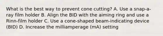 What is the best way to prevent cone cutting? A. Use a snap-a-ray film holder B. Align the BID with the aiming ring and use a Rinn-film holder C. Use a cone-shaped beam-indicating device (BID) D. Increase the milliamperage (mA) setting