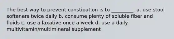 The best way to prevent constipation is to _________. a. use stool softeners twice daily b. consume plenty of soluble fiber and fluids c. use a laxative once a week d. use a daily multivitamin/multimineral supplement