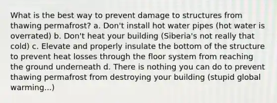 What is the best way to prevent damage to structures from thawing permafrost? a. Don't install hot water pipes (hot water is overrated) b. Don't heat your building (Siberia's not really that cold) c. Elevate and properly insulate the bottom of the structure to prevent heat losses through the floor system from reaching the ground underneath d. There is nothing you can do to prevent thawing permafrost from destroying your building (stupid global warming...)