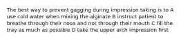 The best way to prevent gagging during impression taking is to A use cold water when mixing the alginate B instruct patient to breathe through their nose and not through their mouth C fill the tray as much as possible D take the upper arch impression first