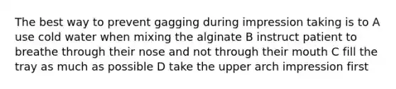 The best way to prevent gagging during impression taking is to A use cold water when mixing the alginate B instruct patient to breathe through their nose and not through their mouth C fill the tray as much as possible D take the upper arch impression first