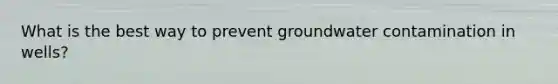 What is the best way to prevent groundwater contamination in wells?