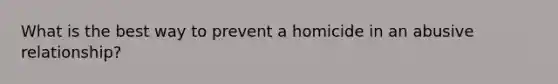 What is the best way to prevent a homicide in an abusive relationship?