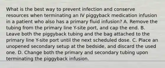 What is the best way to prevent infection and conserve resources when terminating an IV piggyback medication infusion in a patient who also has a primary fluid infusion? A. Remove the tubing from the primary line Y-site port, and cap the end. B. Leave both the piggyback tubing and the bag attached to the primary line Y-site port until the next scheduled dose. C. Place an unopened secondary setup at the bedside, and discard the used one. D. Change both the primary and secondary tubing upon terminating the piggyback infusion.