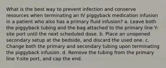 What is the best way to prevent infection and conserve resources when terminating an IV piggyback medication infusion in a patient who also has a primary fluid infusion? a. Leave both the piggyback tubing and the bag attached to the primary line Y-site port until the next scheduled dose. b. Place an unopened secondary setup at the bedside, and discard the used one. c. Change both the primary and secondary tubing upon terminating the piggyback infusion. d. Remove the tubing from the primary line Y-site port, and cap the end.