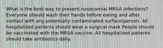 What is the best way to prevent nosocomial MRSA infections? Everyone should wash their hands before eating and after contact with any potentially contaminated surface/person. All hospitalized patients should wear a surgical mask People should be vaccinated with the MRSA vaccine. All hospitalized patients should take antibiotics daily.