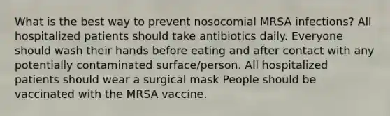 What is the best way to prevent nosocomial MRSA infections? All hospitalized patients should take antibiotics daily. Everyone should wash their hands before eating and after contact with any potentially contaminated surface/person. All hospitalized patients should wear a surgical mask People should be vaccinated with the MRSA vaccine.