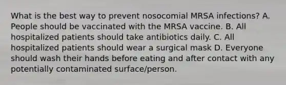 What is the best way to prevent nosocomial MRSA infections? A. People should be vaccinated with the MRSA vaccine. B. All hospitalized patients should take antibiotics daily. C. All hospitalized patients should wear a surgical mask D. Everyone should wash their hands before eating and after contact with any potentially contaminated surface/person.