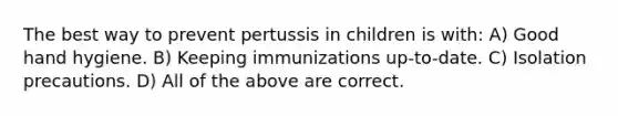 The best way to prevent pertussis in children is with: A) Good hand hygiene. B) Keeping immunizations up-to-date. C) Isolation precautions. D) All of the above are correct.