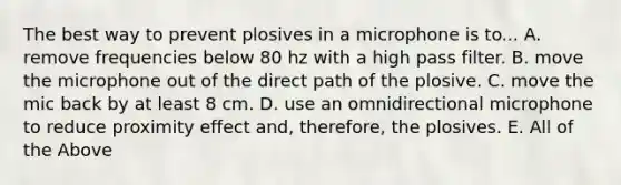 The best way to prevent plosives in a microphone is to... A. remove frequencies below 80 hz with a high pass filter. B. move the microphone out of the direct path of the plosive. C. move the mic back by at least 8 cm. D. use an omnidirectional microphone to reduce proximity effect and, therefore, the plosives. E. All of the Above