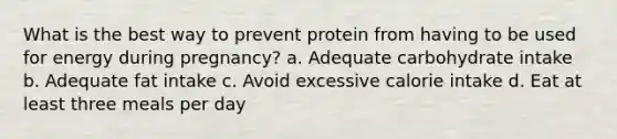 What is the best way to prevent protein from having to be used for energy during pregnancy? a. Adequate carbohydrate intake b. Adequate fat intake c. Avoid excessive calorie intake d. Eat at least three meals per day